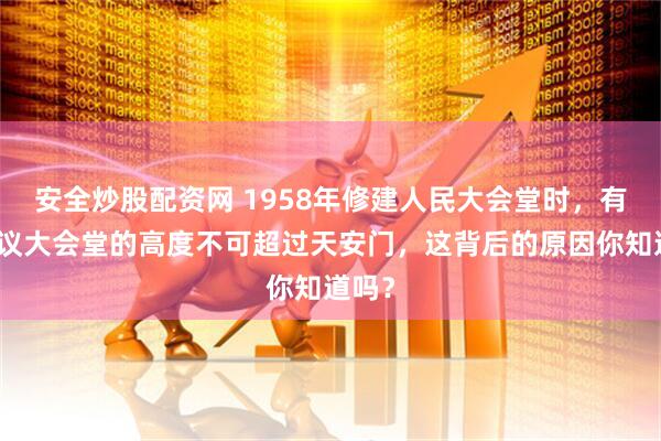 安全炒股配资网 1958年修建人民大会堂时，有人建议大会堂的高度不可超过天安门，这背后的原因你知道吗？