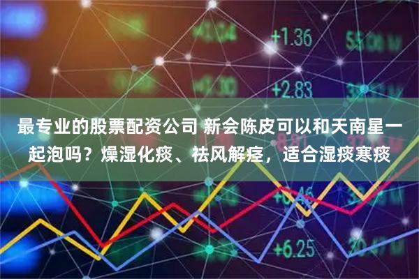 最专业的股票配资公司 新会陈皮可以和天南星一起泡吗？燥湿化痰、祛风解痉，适合湿痰寒痰