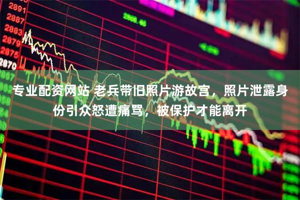 专业配资网站 老兵带旧照片游故宫，照片泄露身份引众怒遭痛骂，被保护才能离开