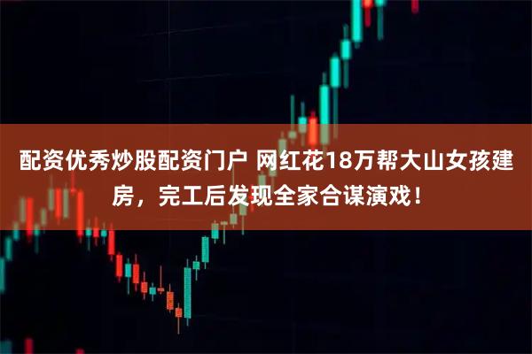 配资优秀炒股配资门户 网红花18万帮大山女孩建房，完工后发现全家合谋演戏！