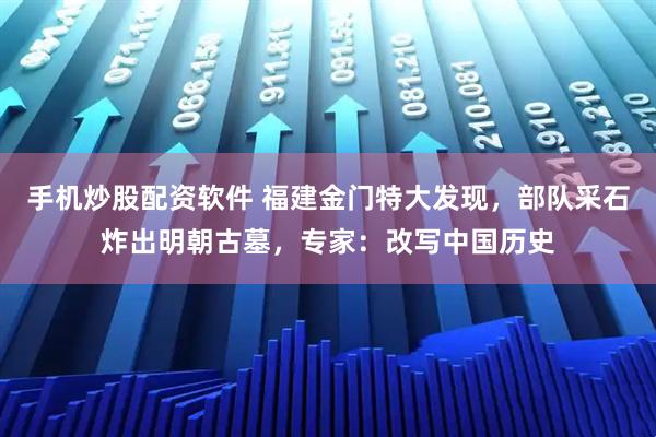 手机炒股配资软件 福建金门特大发现，部队采石炸出明朝古墓，专家：改写中国历史