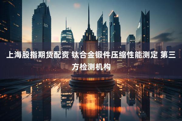 上海股指期货配资 钛合金锻件压缩性能测定 第三方检测机构