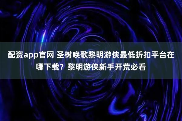 配资app官网 圣树唤歌黎明游侠最低折扣平台在哪下载？黎明游侠新手开荒必看