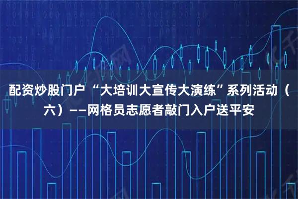 配资炒股门户 “大培训大宣传大演练”系列活动（六）——网格员志愿者敲门入户送平安