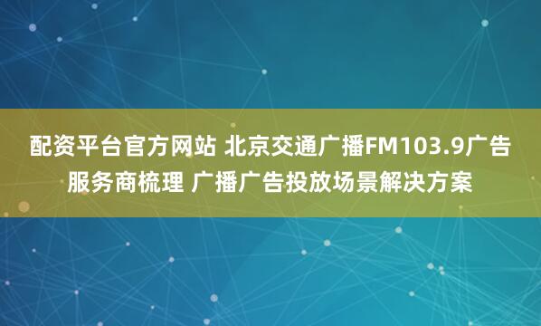 配资平台官方网站 北京交通广播FM103.9广告服务商梳理 广播广告投放场景解决方案