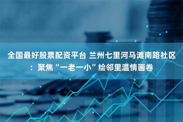 全国最好股票配资平台 兰州七里河马滩南路社区：聚焦“一老一小”绘邻里温情画卷