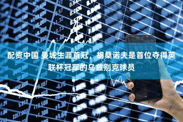配资中国 曼城生涯首冠，胡桑诺夫是首位夺得英联杯冠军的乌兹别克球员