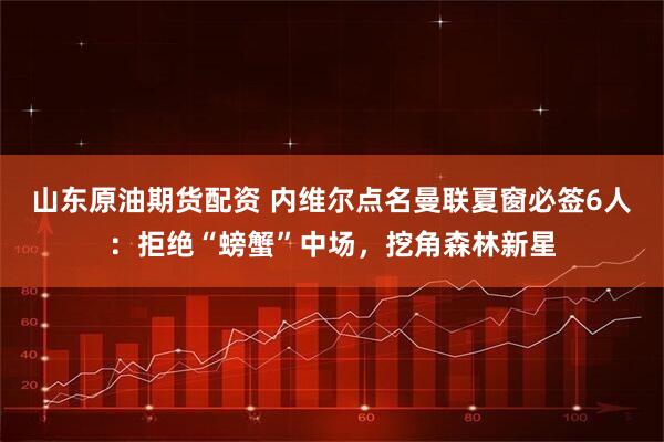 山东原油期货配资 内维尔点名曼联夏窗必签6人：拒绝“螃蟹”中场，挖角森林新星