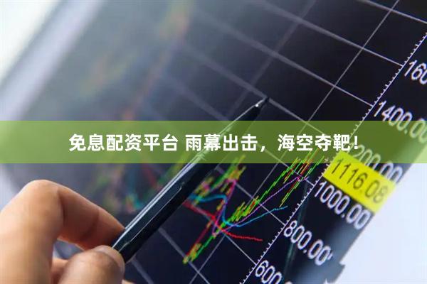 免息配资平台 雨幕出击，海空夺靶！